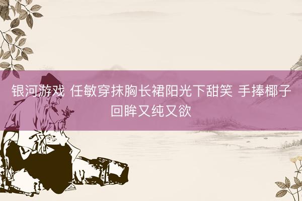 银河游戏 任敏穿抹胸长裙阳光下甜笑 手捧椰子回眸又纯又欲