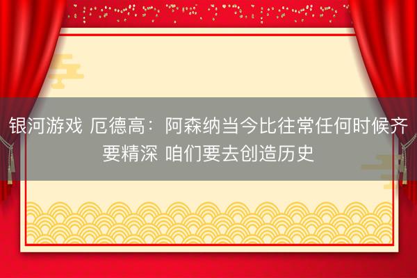 银河游戏 厄德高：阿森纳当今比往常任何时候齐要精深 咱们要去创造历史