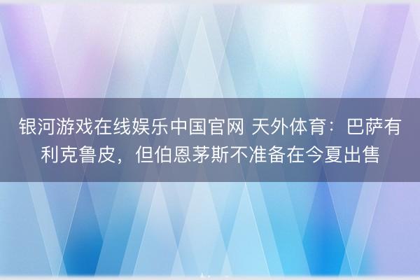 银河游戏在线娱乐中国官网 天外体育：巴萨有利克鲁皮，但伯恩茅斯不准备在今夏出售