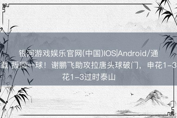 银河游戏娱乐官网(中国)IOS|Android/通用APP下载 扳回一球！谢鹏飞助攻拉唐头球破门，申花1-3过时泰山