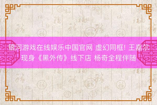 银河游戏在线娱乐中国官网 虚幻同框! 王嘉尔现身《黑外传》线下店 杨奇全程伴随
