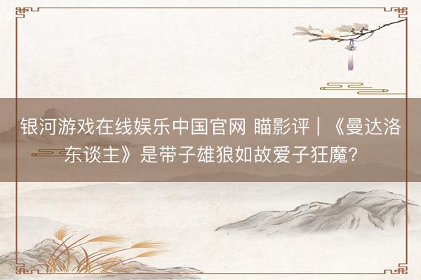 银河游戏在线娱乐中国官网 瞄影评 | 《曼达洛东谈主》是带子雄狼如故爱子狂魔?