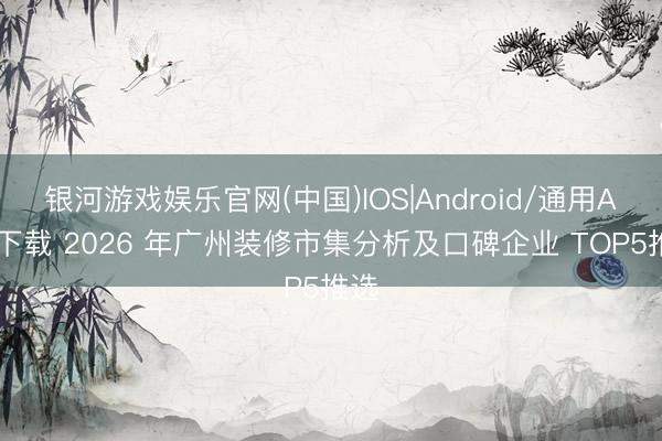 银河游戏娱乐官网(中国)IOS|Android/通用APP下载 2026 年广州装修市集分析及口碑企业 TOP5推选