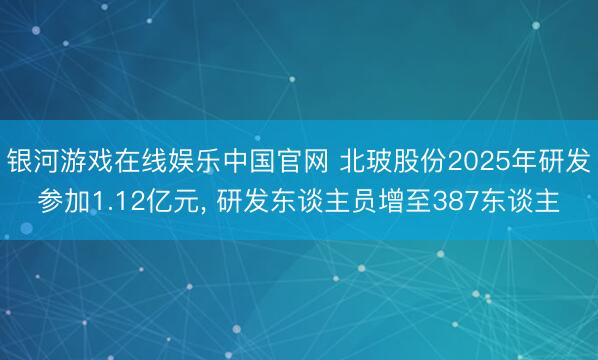 银河游戏在线娱乐中国官网 北玻股份2025年研发参加1.12亿元， 研发东谈主员增至387东谈主