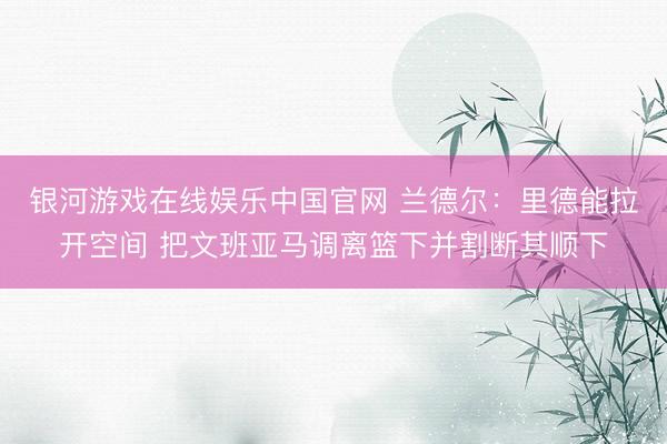 银河游戏在线娱乐中国官网 兰德尔：里德能拉开空间 把文班亚马调离篮下并割断其顺下