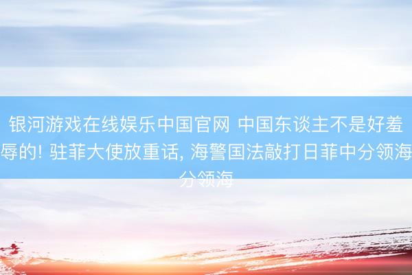 银河游戏在线娱乐中国官网 中国东谈主不是好羞辱的! 驻菲大使放重话， 海警国法敲打日菲中分领海