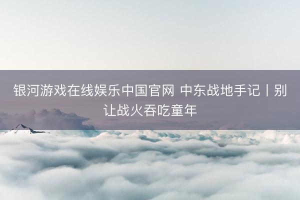 银河游戏在线娱乐中国官网 中东战地手记丨别让战火吞吃童年