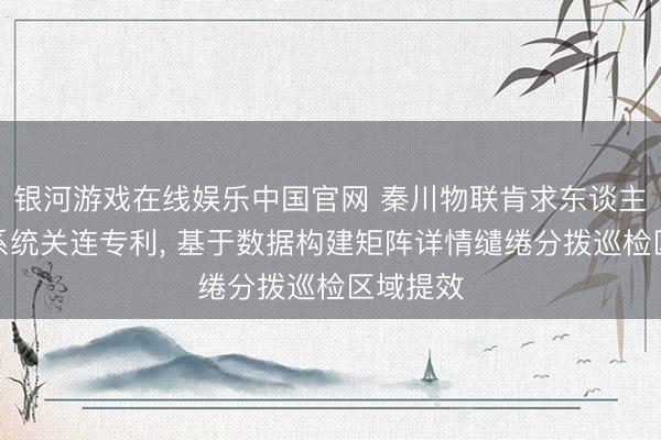 银河游戏在线娱乐中国官网 秦川物联肯求东谈主员惩办系统关连专利， 基于数据构建矩阵详情缱绻分拨巡检区域提效
