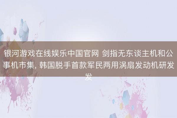 银河游戏在线娱乐中国官网 剑指无东谈主机和公事机市集， 韩国脱手首款军民两用涡扇发动机研发