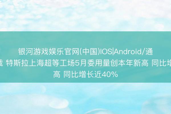 银河游戏娱乐官网(中国)IOS|Android/通用APP下载 特斯拉上海超等工场5月委用量创本年新高 同比增长近40%
