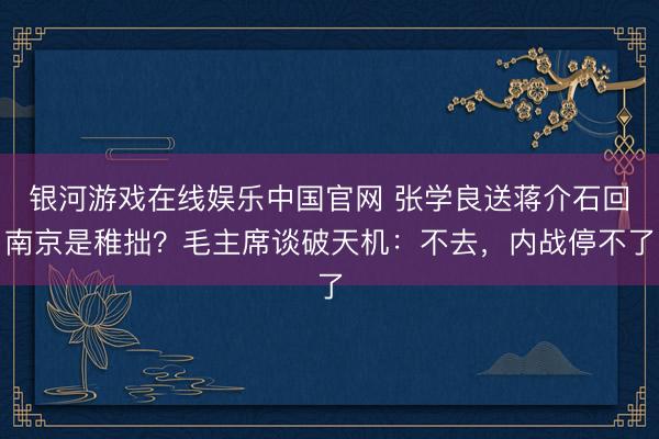 银河游戏在线娱乐中国官网 张学良送蒋介石回南京是稚拙？毛主席谈破天机：不去，内战停不了