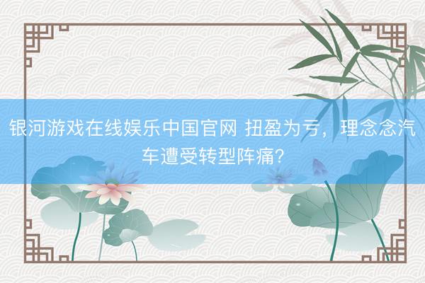银河游戏在线娱乐中国官网 扭盈为亏，理念念汽车遭受转型阵痛？