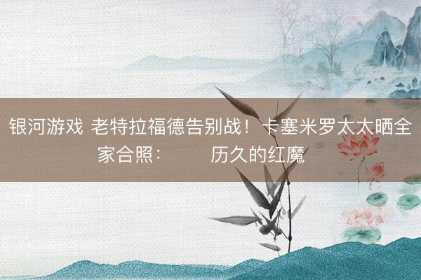 银河游戏 老特拉福德告别战!卡塞米罗太太晒全家合照:❤️历久的红魔❤️
