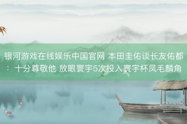 银河游戏在线娱乐中国官网 本田圭佑谈长友佑都:十分尊敬他 放眼寰宇5次投入寰宇杯凤毛麟角