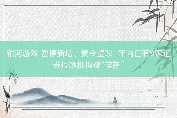 银河游戏 暂停新增、责令整改! 年内已有9家证券投顾机构遭“停新”