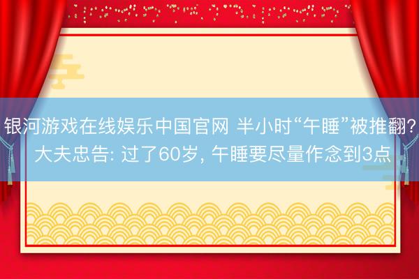 银河游戏在线娱乐中国官网 半小时“午睡”被推翻? 大夫忠告: 过了60岁， 午睡要尽量作念到3点