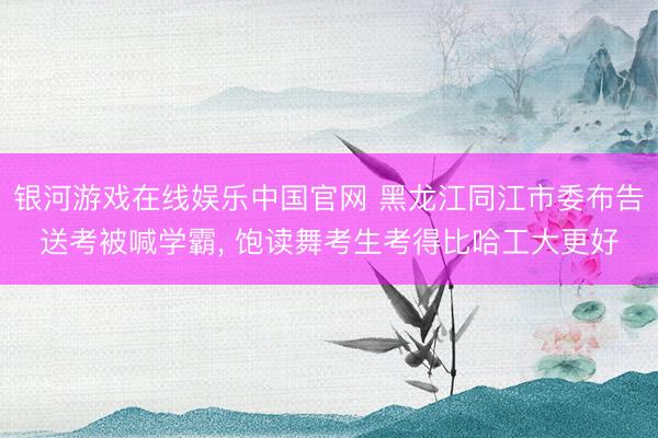 银河游戏在线娱乐中国官网 黑龙江同江市委布告送考被喊学霸， 饱读舞考生考得比哈工大更好