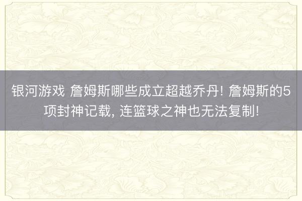 银河游戏 詹姆斯哪些成立超越乔丹! 詹姆斯的5项封神记载， 连篮球之神也无法复制!