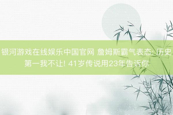 银河游戏在线娱乐中国官网 詹姆斯霸气表态: 历史第一我不让! 41岁传说用23年告诉你