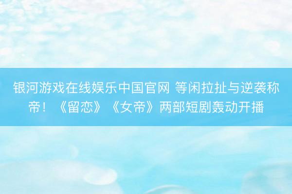 银河游戏在线娱乐中国官网 等闲拉扯与逆袭称帝！《留恋》《女帝》两部短剧轰动开播