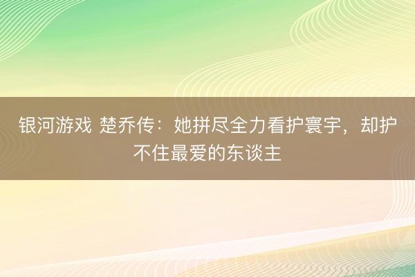 银河游戏 楚乔传：她拼尽全力看护寰宇，却护不住最爱的东谈主