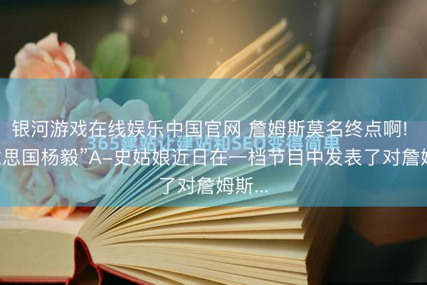 银河游戏在线娱乐中国官网 詹姆斯莫名终点啊! “好意思国杨毅”A-史姑娘近日在一档节目中发表了对詹姆斯...