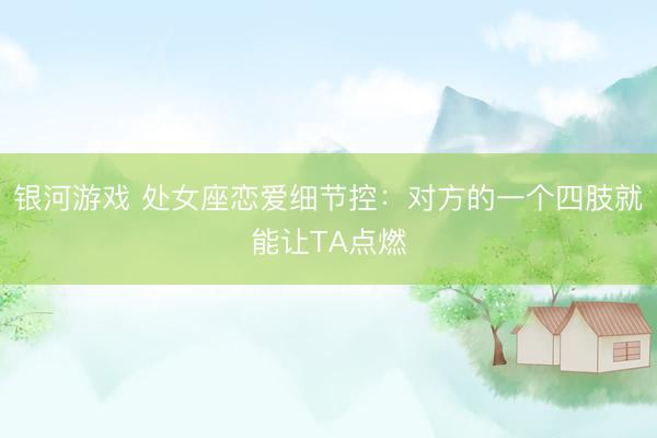银河游戏 处女座恋爱细节控：对方的一个四肢就能让TA点燃