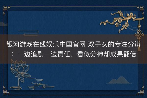 银河游戏在线娱乐中国官网 双子女的专注分辨：一边追剧一边责任，看似分神却成果翻倍