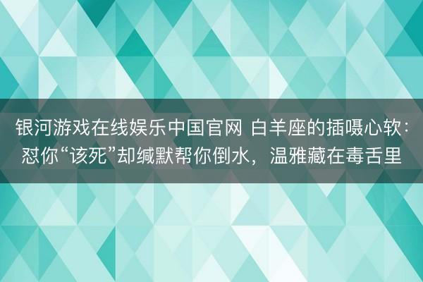 银河游戏在线娱乐中国官网 白羊座的插嗫心软：怼你“该死”却缄默帮你倒水，温雅藏在毒舌里