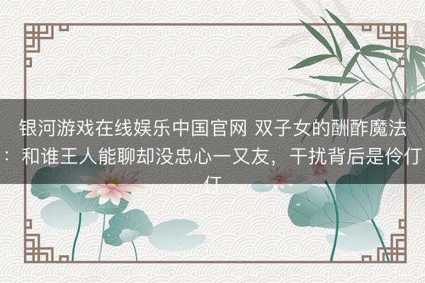 银河游戏在线娱乐中国官网 双子女的酬酢魔法：和谁王人能聊却没忠心一又友，干扰背后是伶仃