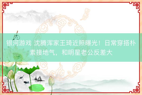 银河游戏 沈腾浑家王琦近照曝光！日常穿搭朴素接地气，和明星老公反差大