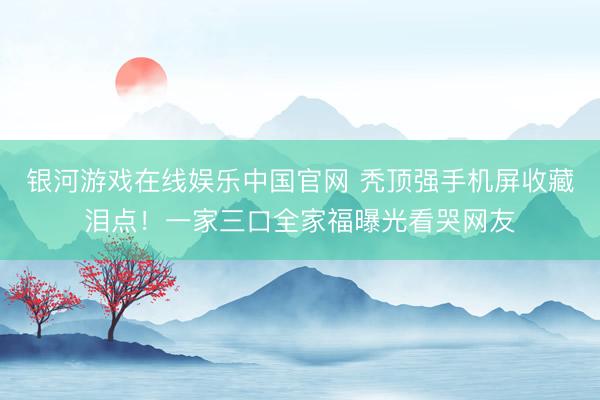 银河游戏在线娱乐中国官网 秃顶强手机屏收藏泪点！一家三口全家福曝光看哭网友