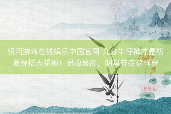 银河游戏在线娱乐中国官网 九分牛仔裤才是初夏穿搭天花板！显瘦显高，明星齐在这样穿