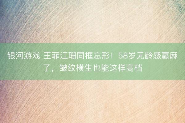 银河游戏 王菲江珊同框忘形！58岁无龄感赢麻了，皱纹横生也能这样高档