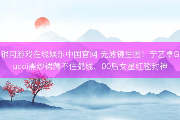 银河游戏在线娱乐中国官网 无滤镜生图！宁艺卓Gucci黑纱裙藏不住弧线，00后女星红毯封神