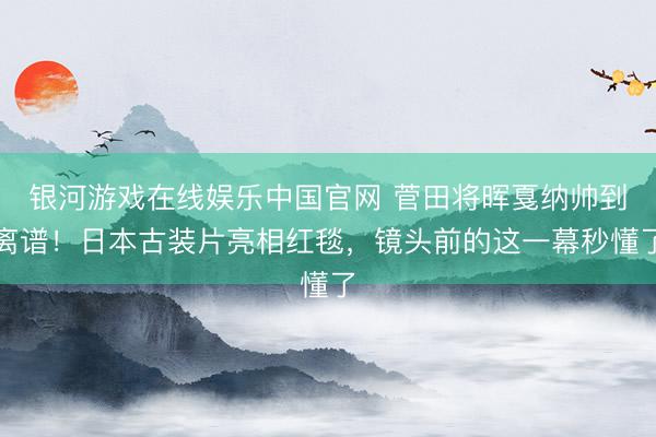 银河游戏在线娱乐中国官网 菅田将晖戛纳帅到离谱！日本古装片亮相红毯，镜头前的这一幕秒懂了