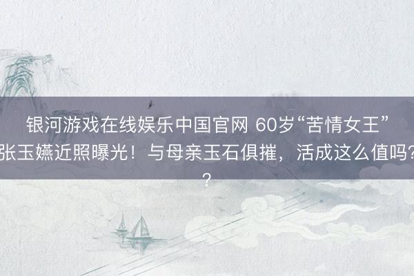 银河游戏在线娱乐中国官网 60岁“苦情女王”张玉嬿近照曝光！与母亲玉石俱摧，活成这么值吗？