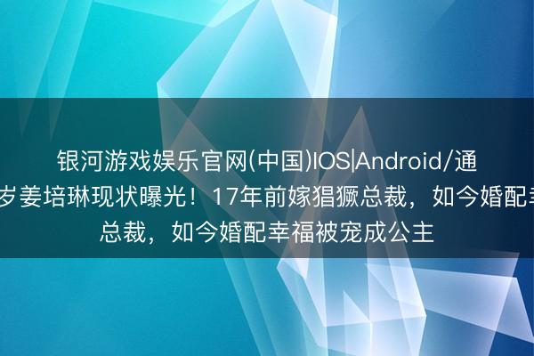 银河游戏娱乐官网(中国)IOS|Android/通用APP下载 46岁姜培琳现状曝光！17年前嫁猖獗总裁，如今婚配幸福被宠成公主