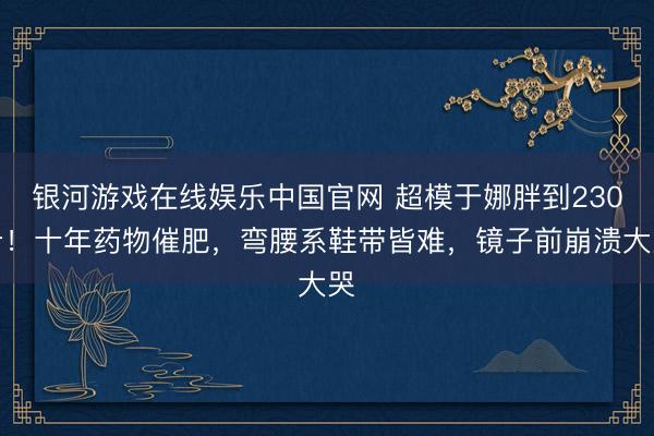 银河游戏在线娱乐中国官网 超模于娜胖到230斤!十年药物催肥,弯腰系鞋带皆难,镜子前崩溃大哭