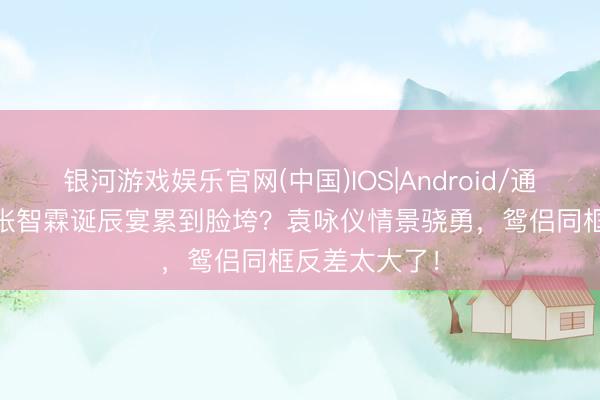 银河游戏娱乐官网(中国)IOS|Android/通用APP下载 张智霖诞辰宴累到脸垮？袁咏仪情景骁勇，鸳侣同框反差太大了！