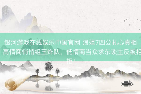 银河游戏在线娱乐中国官网 浪姐7四公扎心真相:高情商悄悄组王炸队,低情商当众求东谈主反被拒!