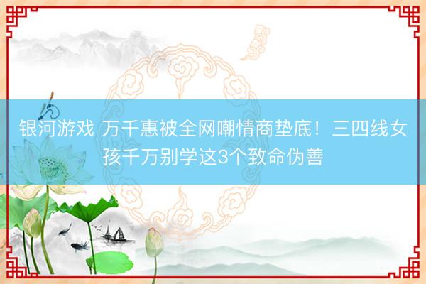 银河游戏 万千惠被全网嘲情商垫底！三四线女孩千万别学这3个致命伪善