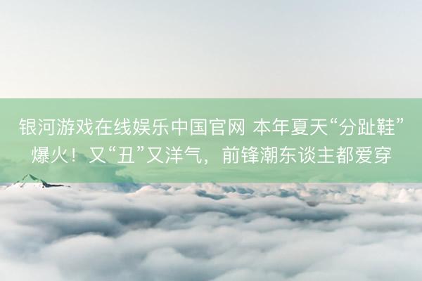银河游戏在线娱乐中国官网 本年夏天“分趾鞋”爆火！又“丑”又洋气，前锋潮东谈主都爱穿