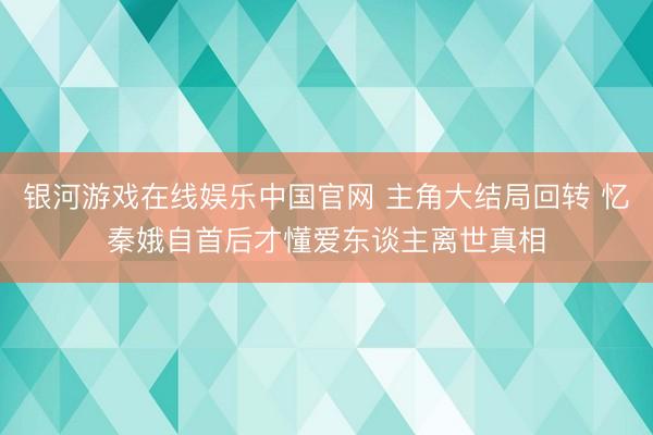 银河游戏在线娱乐中国官网 主角大结局回转 忆秦娥自首后才懂爱东谈主离世真相