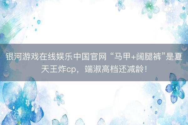 银河游戏在线娱乐中国官网 “马甲+阔腿裤”是夏天王炸cp，端淑高档还减龄！