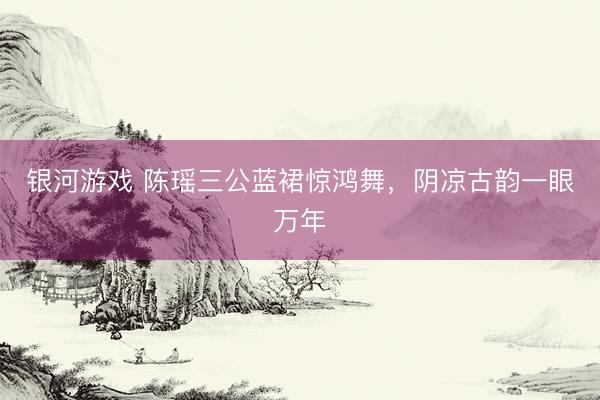 银河游戏 陈瑶三公蓝裙惊鸿舞，阴凉古韵一眼万年