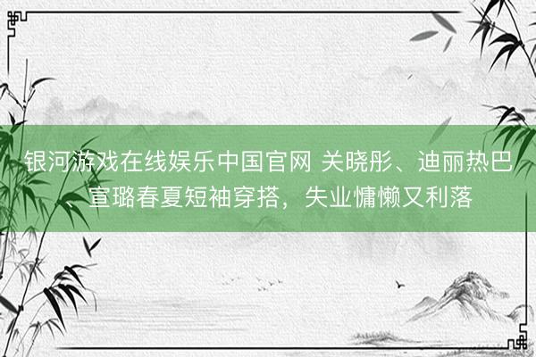 银河游戏在线娱乐中国官网 关晓彤、迪丽热巴、宣璐春夏短袖穿搭，失业慵懒又利落