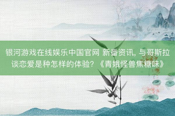 银河游戏在线娱乐中国官网 新番资讯， 与哥斯拉谈恋爱是种怎样的体验? 《青娥怪兽焦糖味》