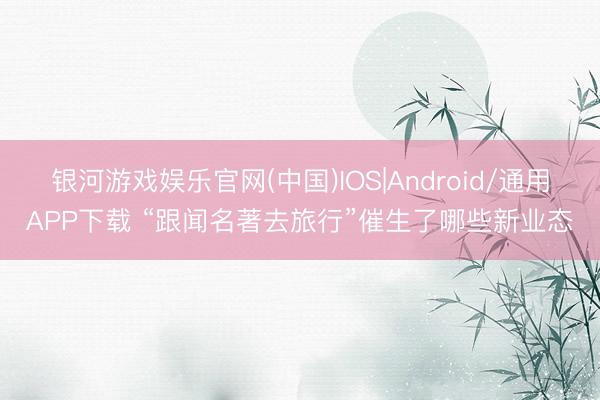 银河游戏娱乐官网(中国)IOS|Android/通用APP下载 “跟闻名著去旅行”催生了哪些新业态