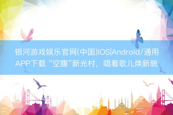 银河游戏娱乐官网(中国)IOS|Android/通用APP下载 “空腹”新光村，唱着歌儿焕新貌
